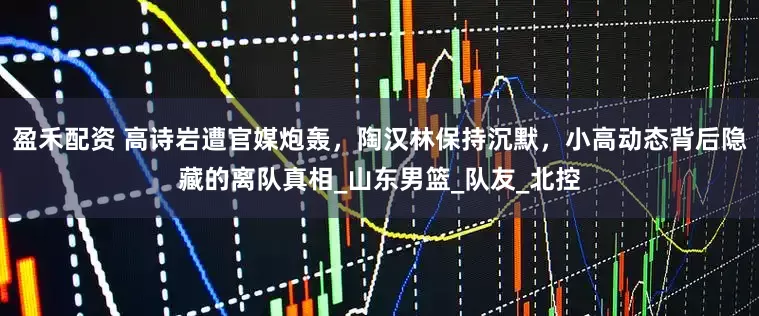 盈禾配资 高诗岩遭官媒炮轰，陶汉林保持沉默，小高动态背后隐藏的离队真相_山东男篮_队友_北控