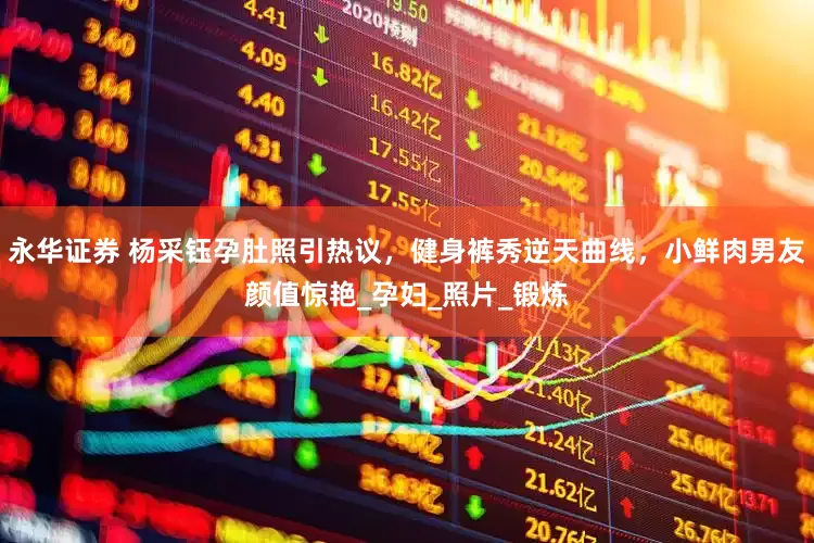 永华证券 杨采钰孕肚照引热议，健身裤秀逆天曲线，小鲜肉男友颜值惊艳_孕妇_照片_锻炼