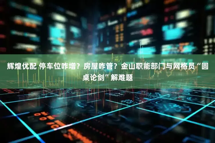 辉煌优配 停车位咋增？房屋咋管？金山职能部门与网格员“圆桌论剑”解难题