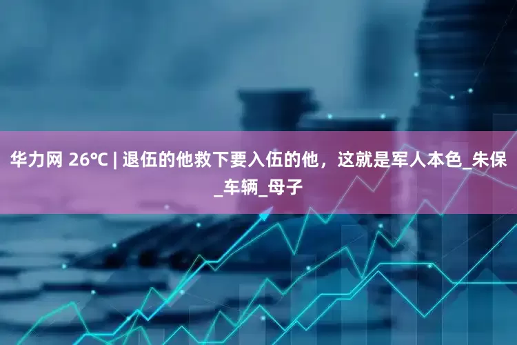 华力网 26℃ | 退伍的他救下要入伍的他，这就是军人本色_朱保_车辆_母子