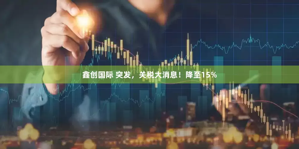 鑫创国际 突发，关税大消息！降至15%