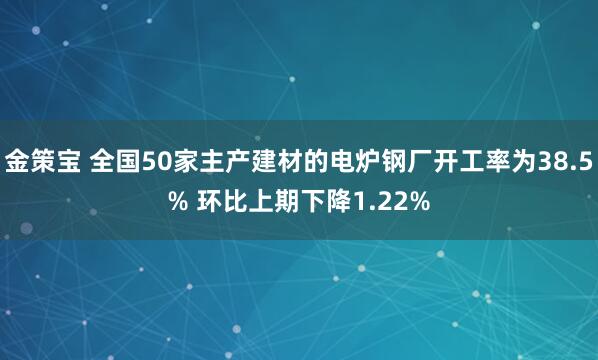 金策宝 全国50家主产建材的电炉钢厂开工率为38.5% 环比上期下降1.22%