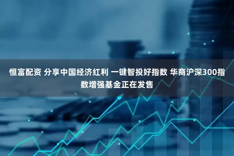恒富配资 分享中国经济红利 一键智投好指数 华商沪深300指数增强基金正在发售