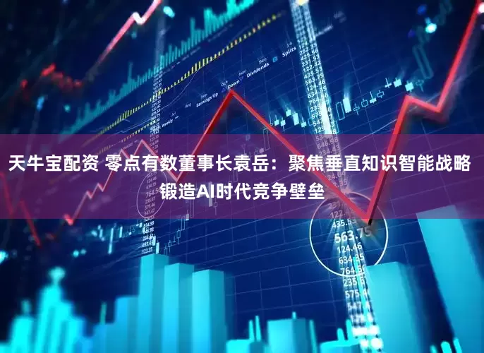 天牛宝配资 零点有数董事长袁岳：聚焦垂直知识智能战略 锻造AI时代竞争壁垒