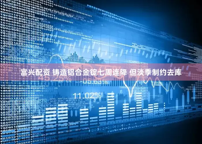 富兴配资 铸造铝合金锭七周连降 但淡季制约去库