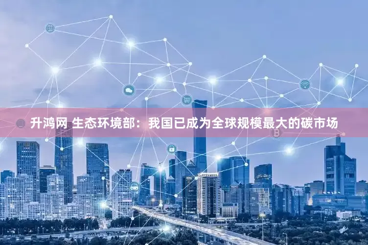 升鸿网 生态环境部：我国已成为全球规模最大的碳市场